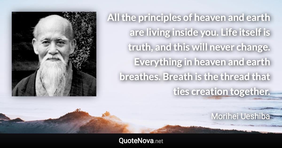 All the principles of heaven and earth are living inside you. Life itself is truth, and this will never change. Everything in heaven and earth breathes. Breath is the thread that ties creation together. - Morihei Ueshiba quote