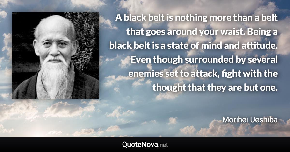 A black belt is nothing more than a belt that goes around your waist. Being a black belt is a state of mind and attitude. Even though surrounded by several enemies set to attack, fight with the thought that they are but one. - Morihei Ueshiba quote
