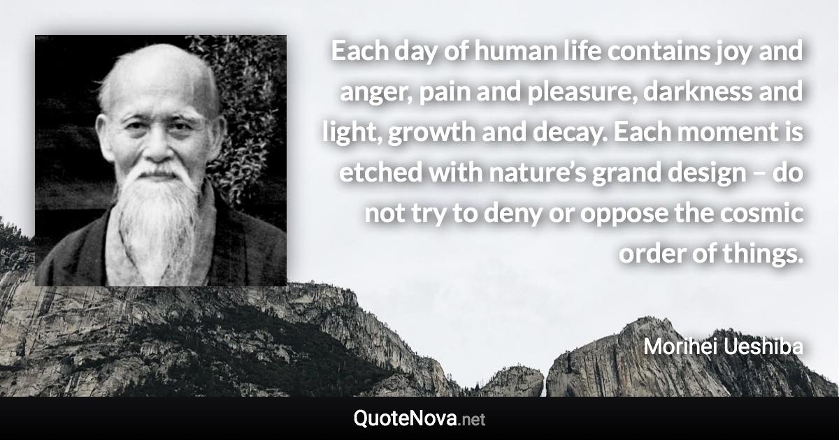 Each day of human life contains joy and anger, pain and pleasure, darkness and light, growth and decay. Each moment is etched with nature’s grand design – do not try to deny or oppose the cosmic order of things. - Morihei Ueshiba quote