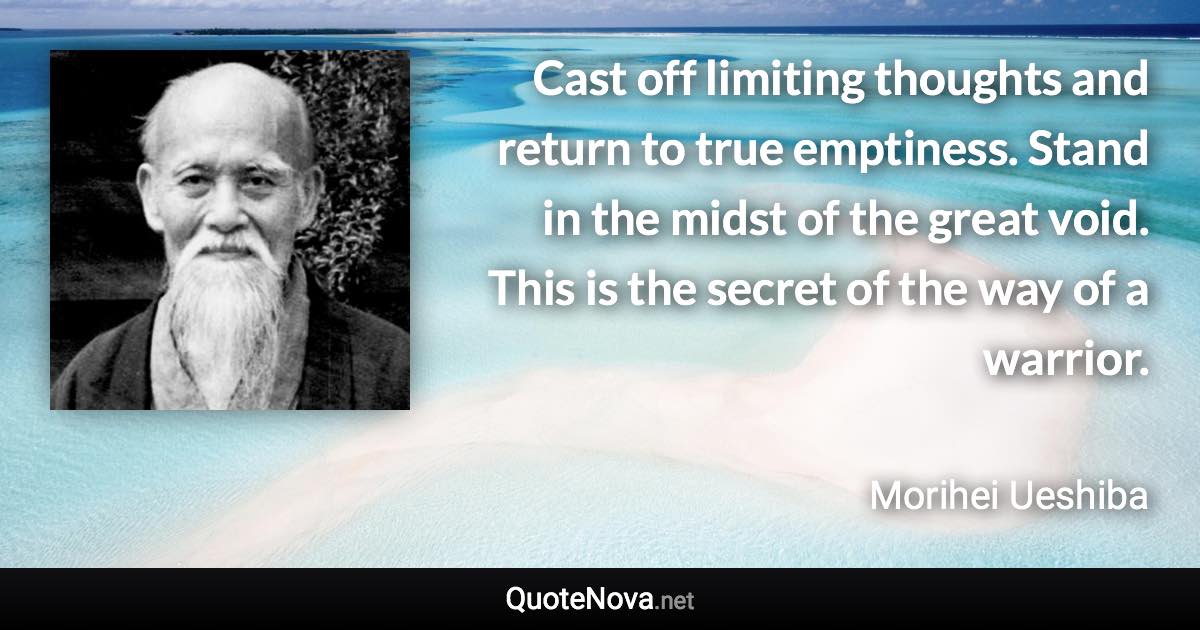 Cast off limiting thoughts and return to true emptiness. Stand in the midst of the great void. This is the secret of the way of a warrior. - Morihei Ueshiba quote