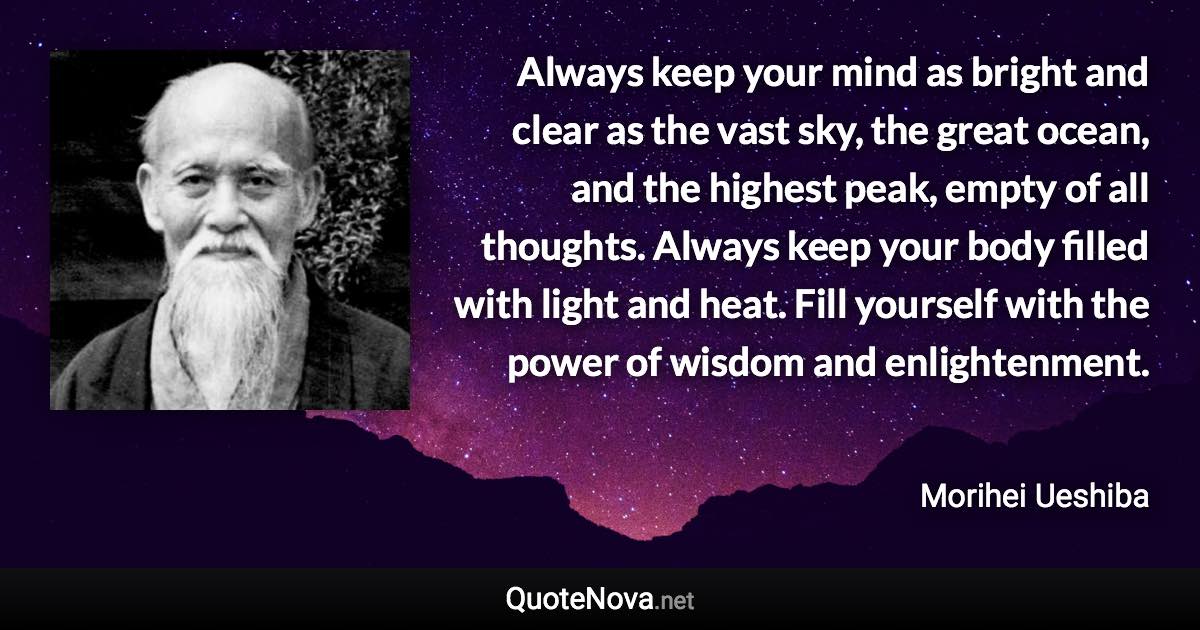 Always keep your mind as bright and clear as the vast sky, the great ocean, and the highest peak, empty of all thoughts. Always keep your body filled with light and heat. Fill yourself with the power of wisdom and enlightenment. - Morihei Ueshiba quote