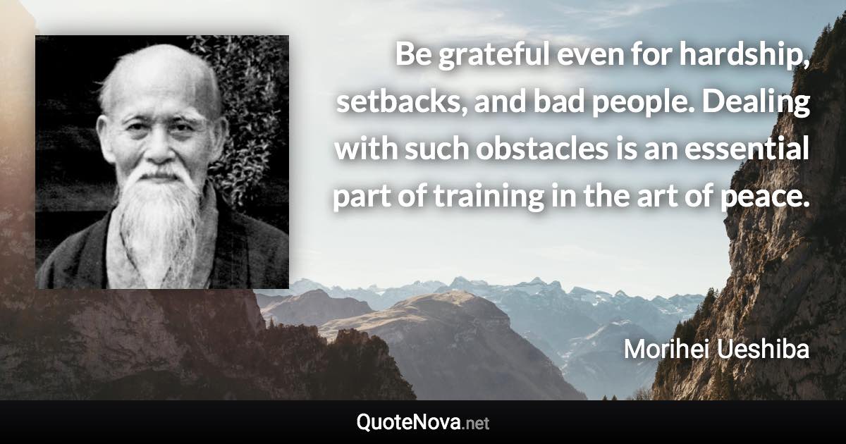 Be grateful even for hardship, setbacks, and bad people. Dealing with such obstacles is an essential part of training in the art of peace. - Morihei Ueshiba quote