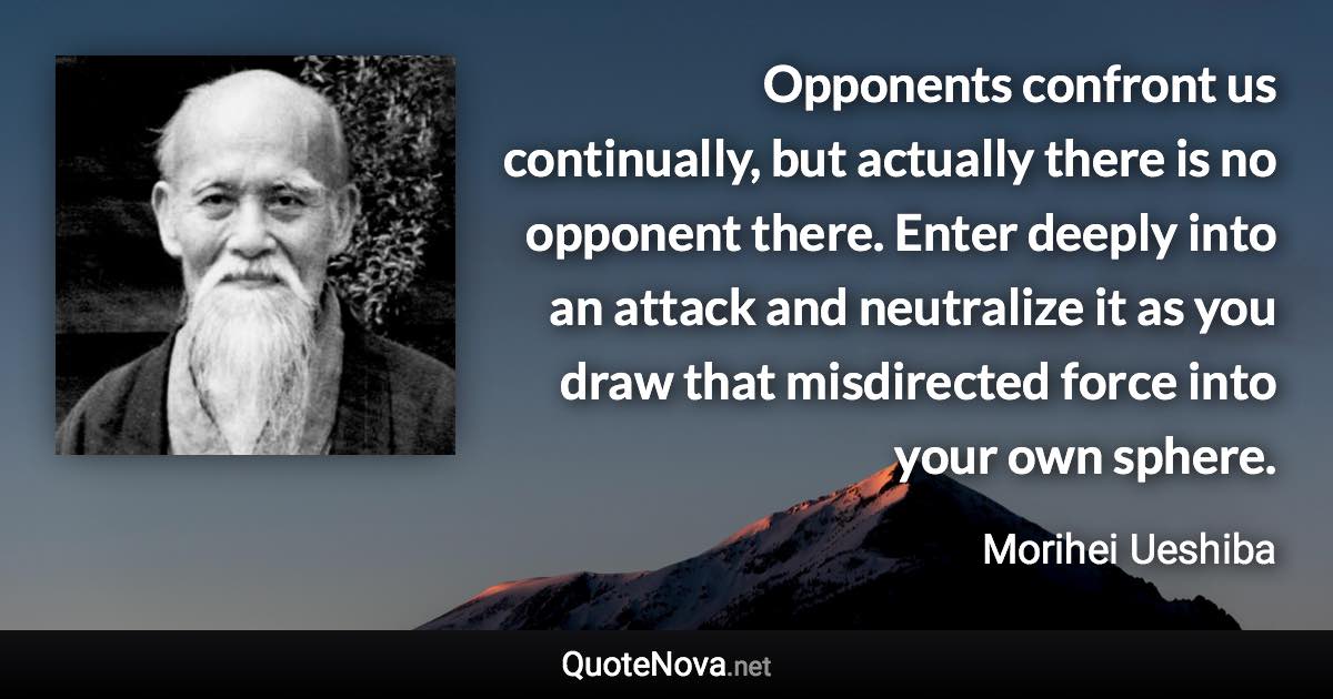 Opponents confront us continually, but actually there is no opponent there. Enter deeply into an attack and neutralize it as you draw that misdirected force into your own sphere. - Morihei Ueshiba quote