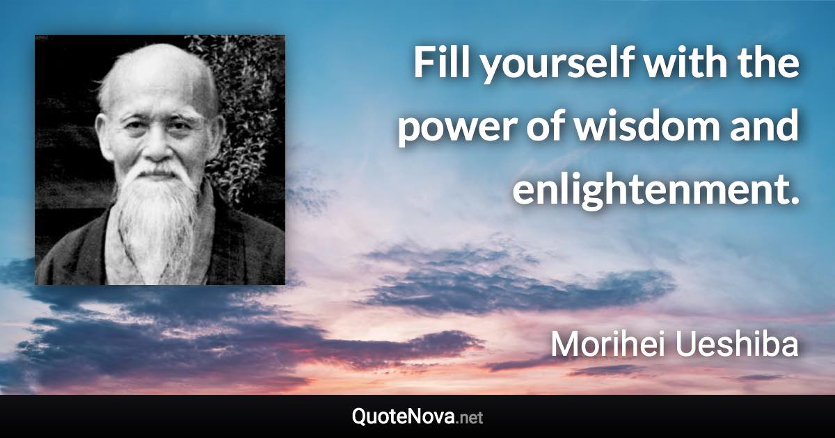 Fill yourself with the power of wisdom and enlightenment. - Morihei Ueshiba quote