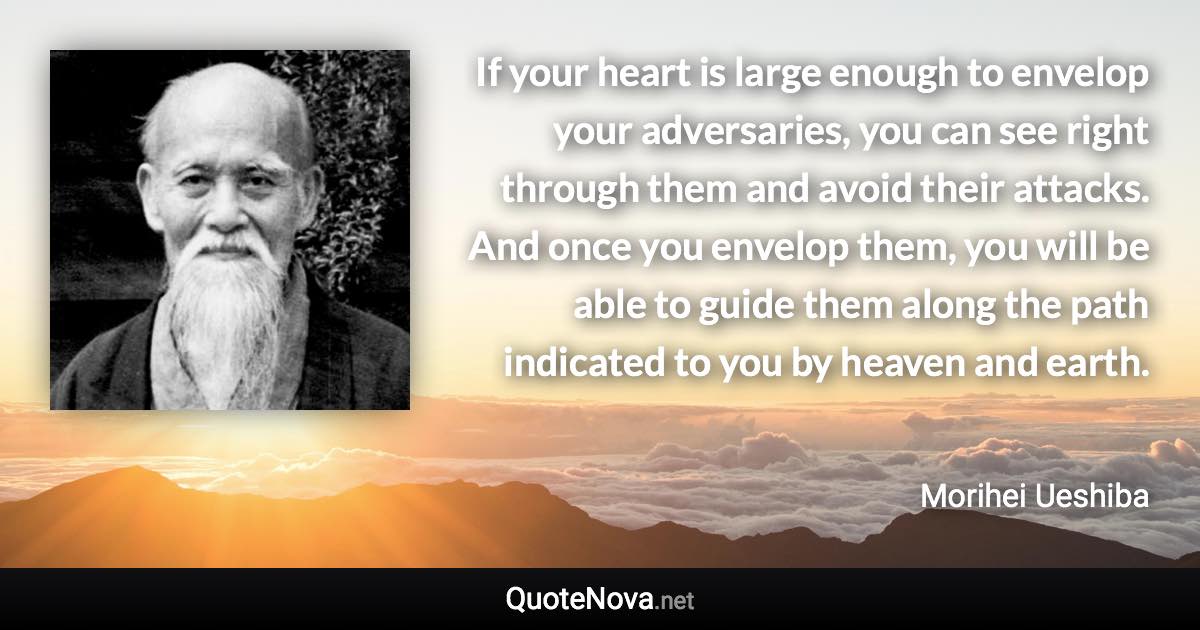 If your heart is large enough to envelop your adversaries, you can see right through them and avoid their attacks. And once you envelop them, you will be able to guide them along the path indicated to you by heaven and earth. - Morihei Ueshiba quote