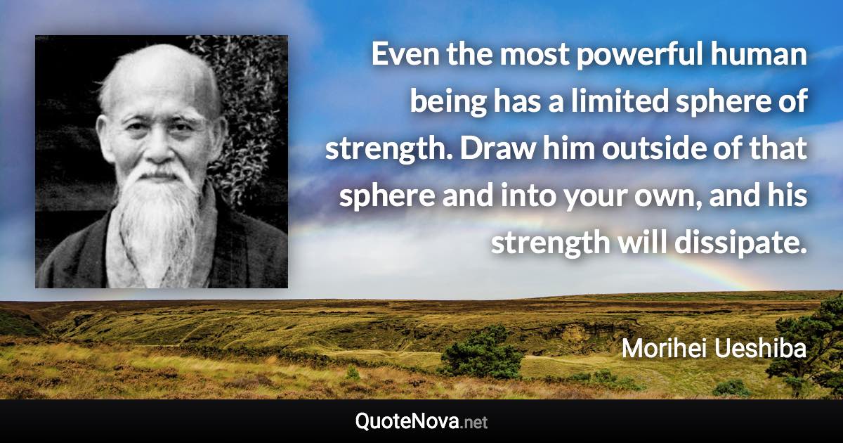 Even the most powerful human being has a limited sphere of strength. Draw him outside of that sphere and into your own, and his strength will dissipate. - Morihei Ueshiba quote