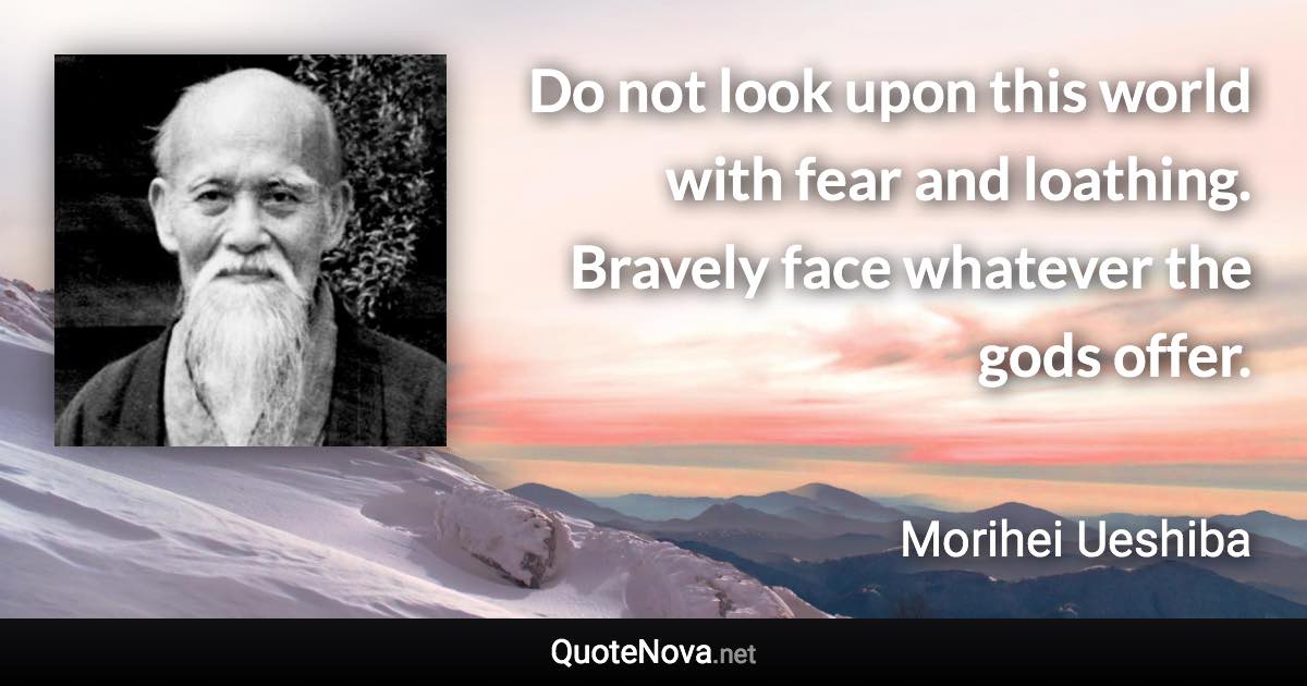Do not look upon this world with fear and loathing. Bravely face whatever the gods offer. - Morihei Ueshiba quote