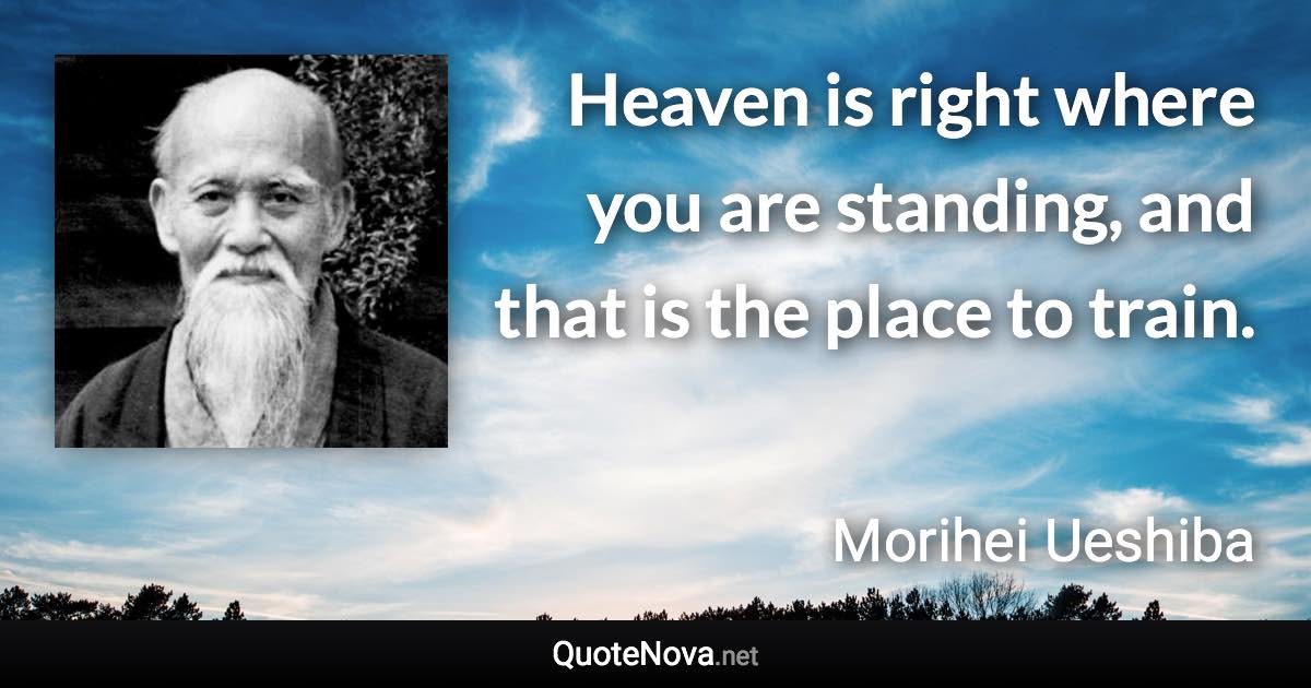 Heaven is right where you are standing, and that is the place to train. - Morihei Ueshiba quote