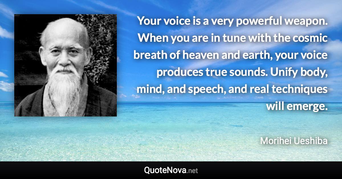 Your voice is a very powerful weapon. When you are in tune with the cosmic breath of heaven and earth, your voice produces true sounds. Unify body, mind, and speech, and real techniques will emerge. - Morihei Ueshiba quote