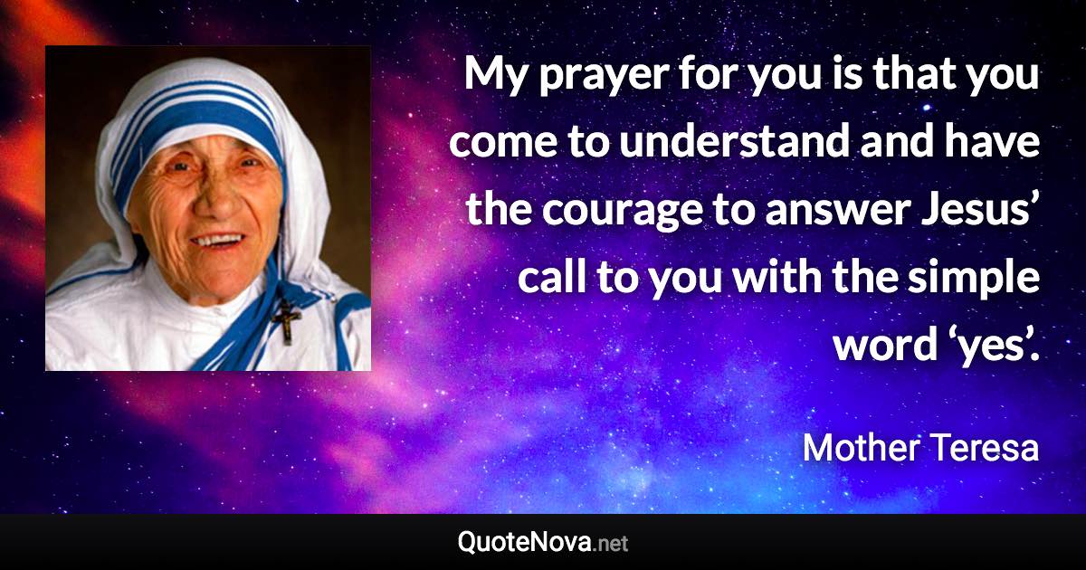 My prayer for you is that you come to understand and have the courage to answer Jesus’ call to you with the simple word ‘yes’. - Mother Teresa quote