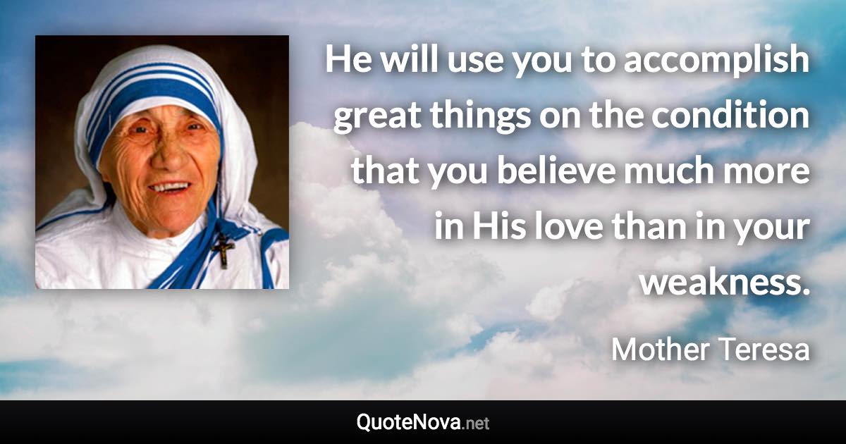 He will use you to accomplish great things on the condition that you believe much more in His love than in your weakness. - Mother Teresa quote