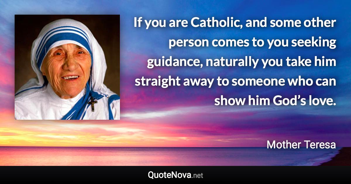 If you are Catholic, and some other person comes to you seeking guidance, naturally you take him straight away to someone who can show him God’s love. - Mother Teresa quote