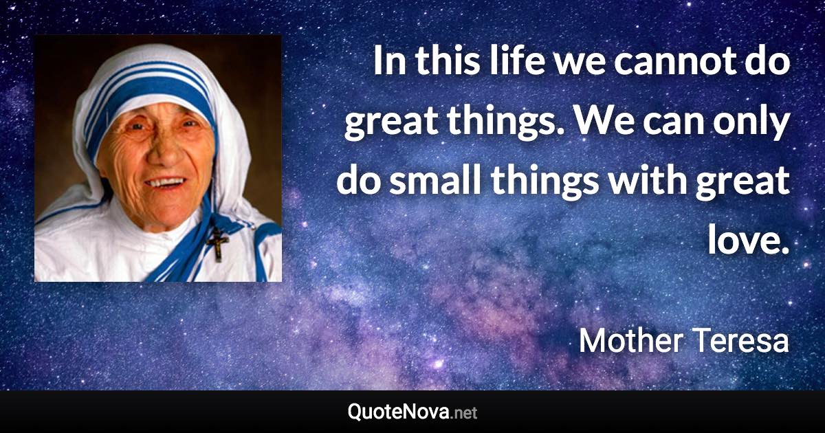 In this life we cannot do great things. We can only do small things with great love. - Mother Teresa quote