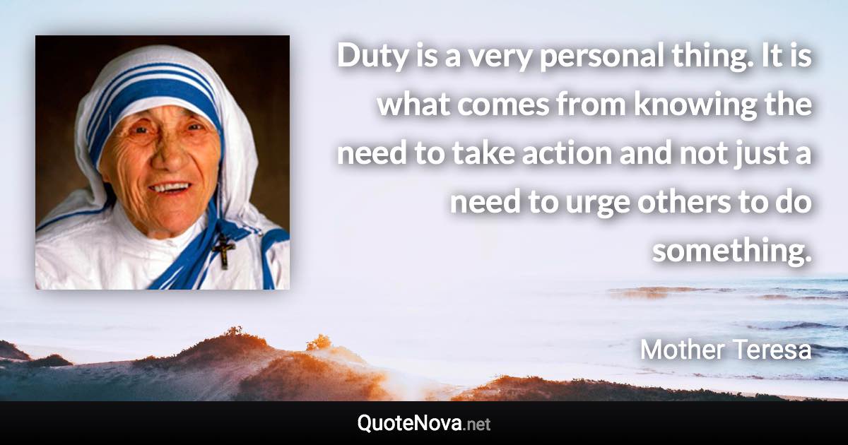Duty is a very personal thing. It is what comes from knowing the need to take action and not just a need to urge others to do something. - Mother Teresa quote