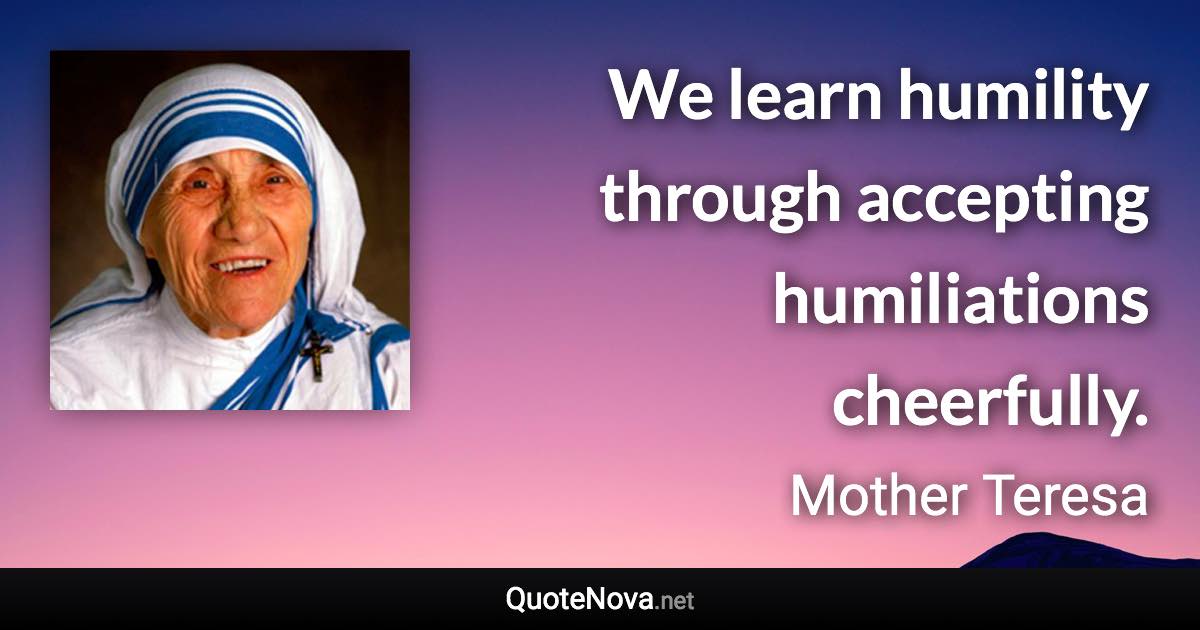 We learn humility through accepting humiliations cheerfully. - Mother Teresa quote