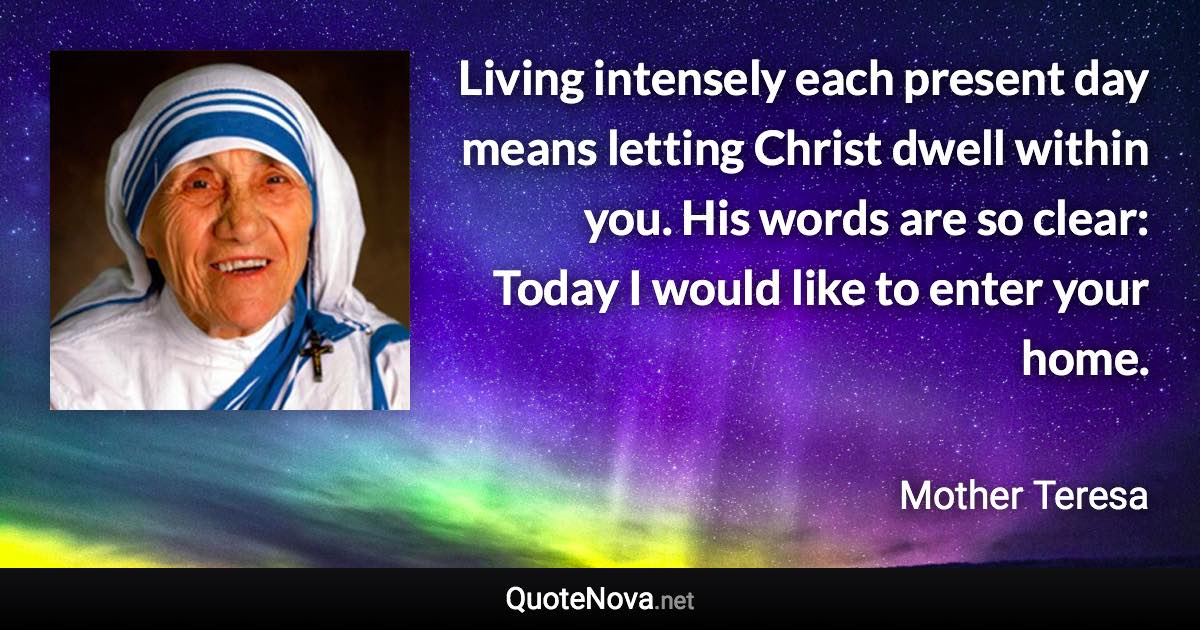 Living intensely each present day means letting Christ dwell within you. His words are so clear: Today I would like to enter your home. - Mother Teresa quote