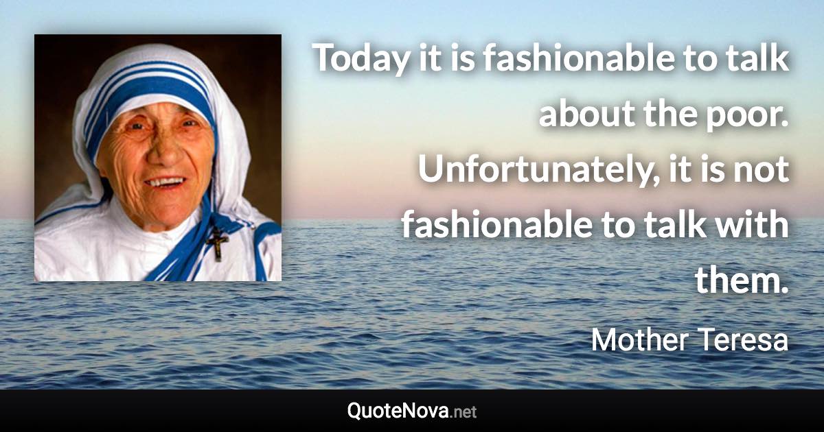 Today it is fashionable to talk about the poor. Unfortunately, it is not fashionable to talk with them. - Mother Teresa quote