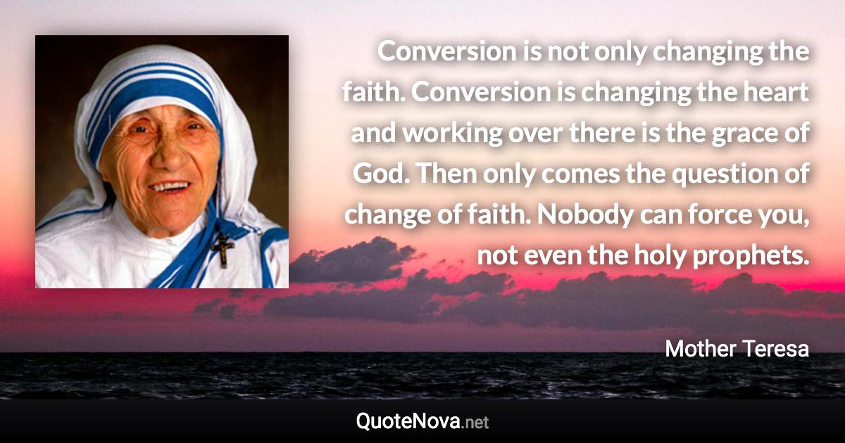 Conversion is not only changing the faith. Conversion is changing the heart and working over there is the grace of God. Then only comes the question of change of faith. Nobody can force you, not even the holy prophets. - Mother Teresa quote