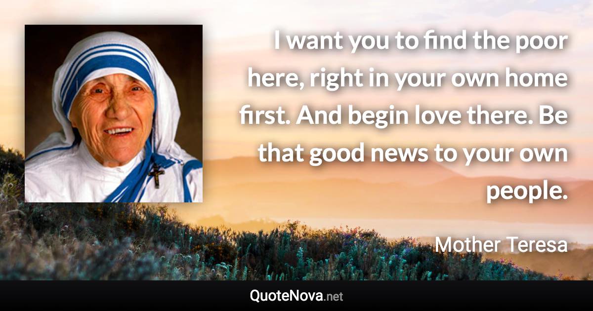 I want you to find the poor here, right in your own home first. And begin love there. Be that good news to your own people. - Mother Teresa quote