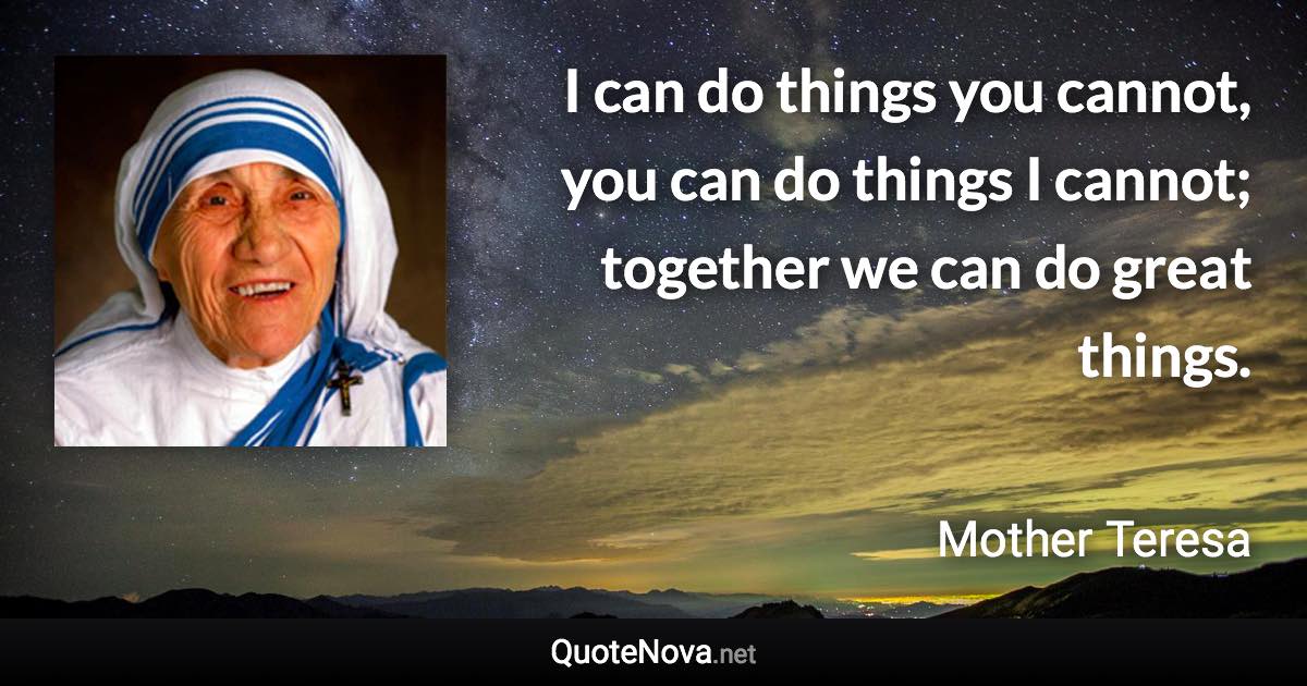 I can do things you cannot, you can do things I cannot; together we can do great things. - Mother Teresa quote