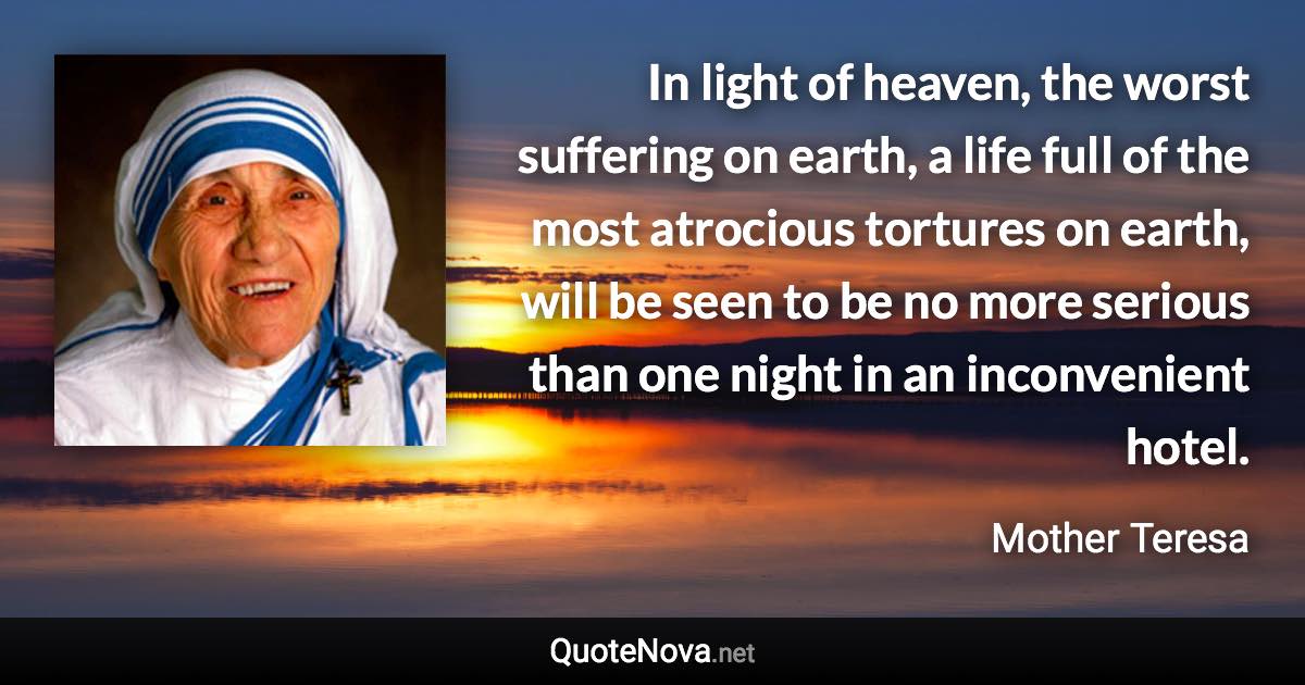 In light of heaven, the worst suffering on earth, a life full of the most atrocious tortures on earth, will be seen to be no more serious than one night in an inconvenient hotel. - Mother Teresa quote