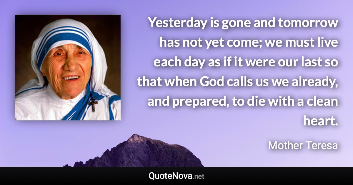 Yesterday is gone and tomorrow has not yet come; we must live each day as if it were our last so that when God calls us we already, and prepared, to die with a clean heart. - Mother Teresa quote