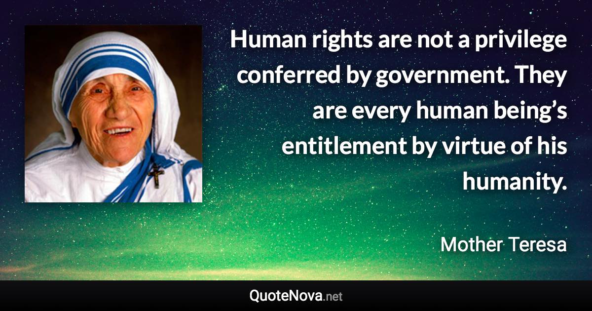 Human rights are not a privilege conferred by government. They are every human being’s entitlement by virtue of his humanity. - Mother Teresa quote
