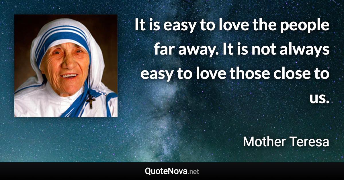 It is easy to love the people far away. It is not always easy to love those close to us. - Mother Teresa quote