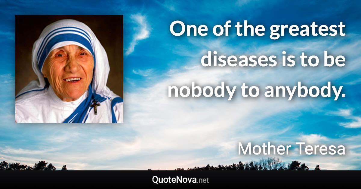 One of the greatest diseases is to be nobody to anybody. - Mother Teresa quote