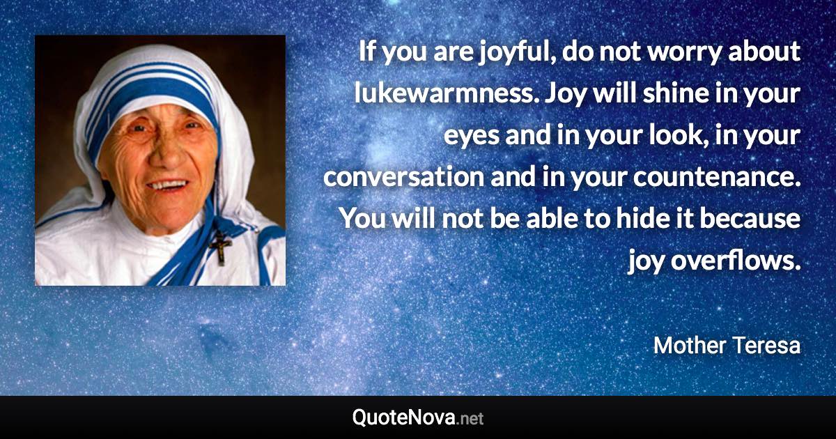 If you are joyful, do not worry about lukewarmness. Joy will shine in your eyes and in your look, in your conversation and in your countenance. You will not be able to hide it because joy overflows. - Mother Teresa quote
