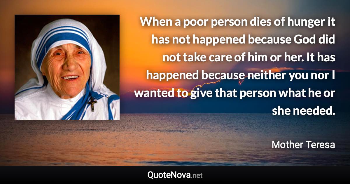 When a poor person dies of hunger it has not happened because God did not take care of him or her. It has happened because neither you nor I wanted to give that person what he or she needed. - Mother Teresa quote