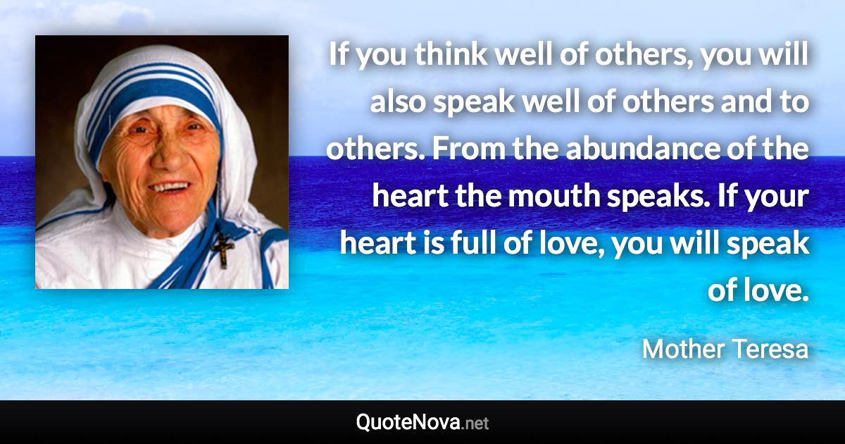 If you think well of others, you will also speak well of others and to others. From the abundance of the heart the mouth speaks. If your heart is full of love, you will speak of love. - Mother Teresa quote