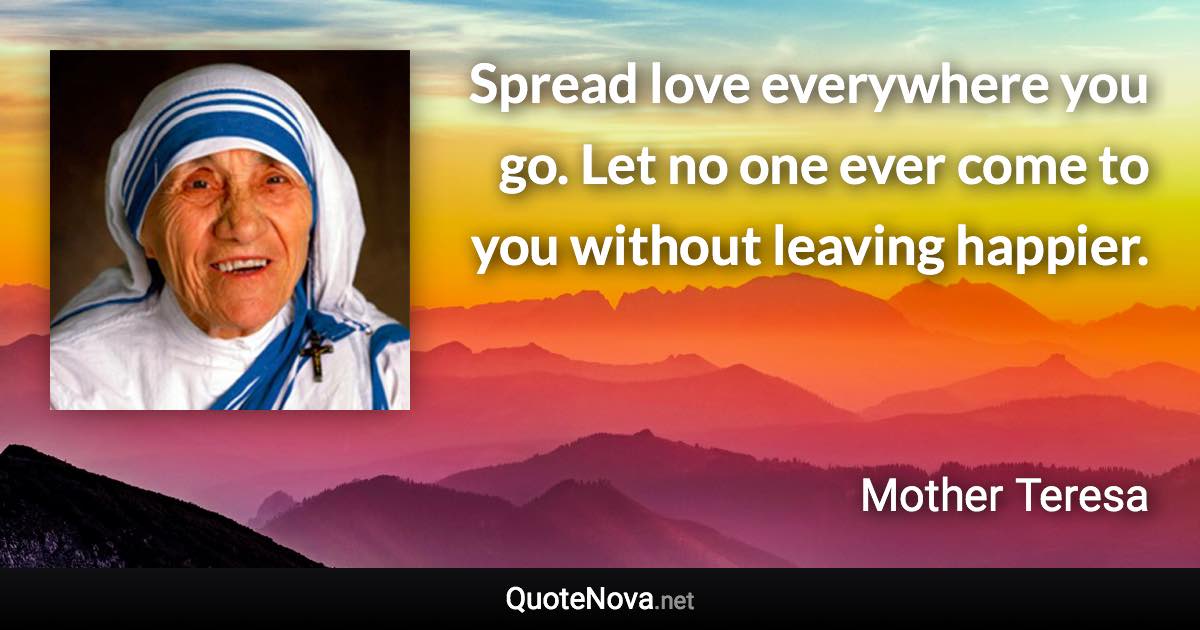 Spread love everywhere you go. Let no one ever come to you without leaving happier. - Mother Teresa quote