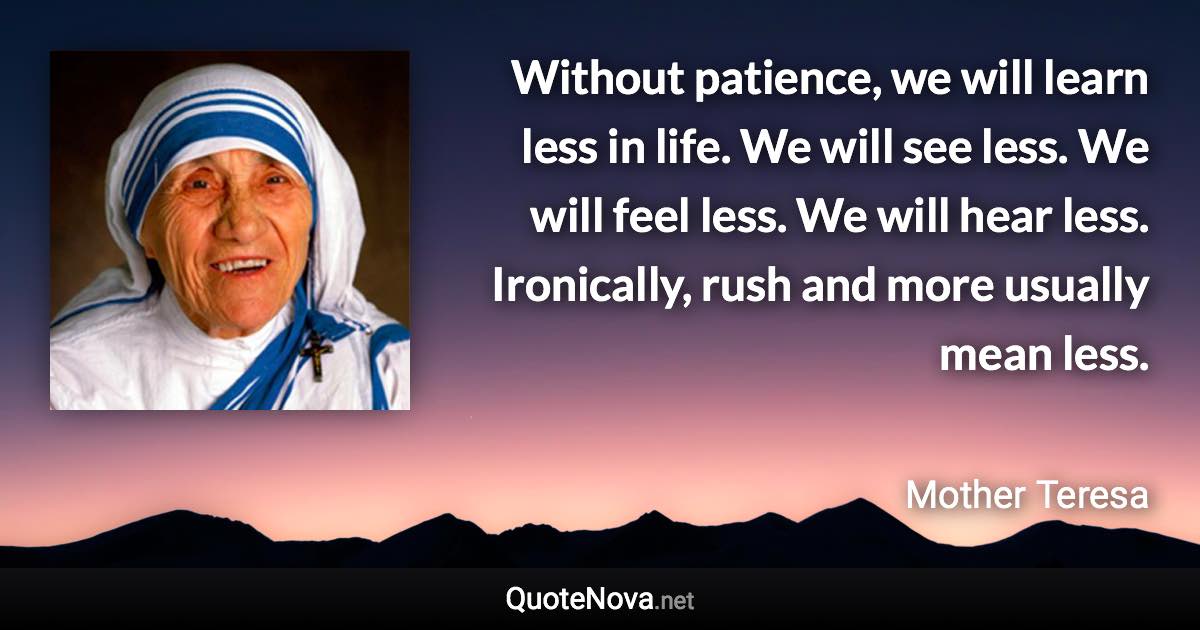 Without patience, we will learn less in life. We will see less. We will feel less. We will hear less. Ironically, rush and more usually mean less. - Mother Teresa quote