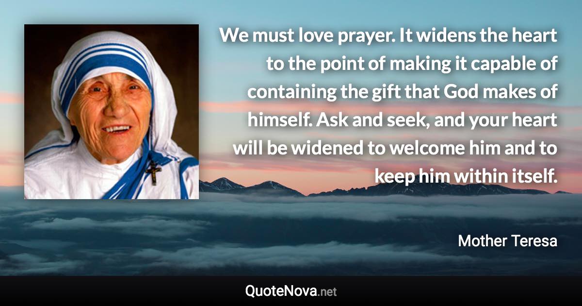 We must love prayer. It widens the heart to the point of making it capable of containing the gift that God makes of himself. Ask and seek, and your heart will be widened to welcome him and to keep him within itself. - Mother Teresa quote