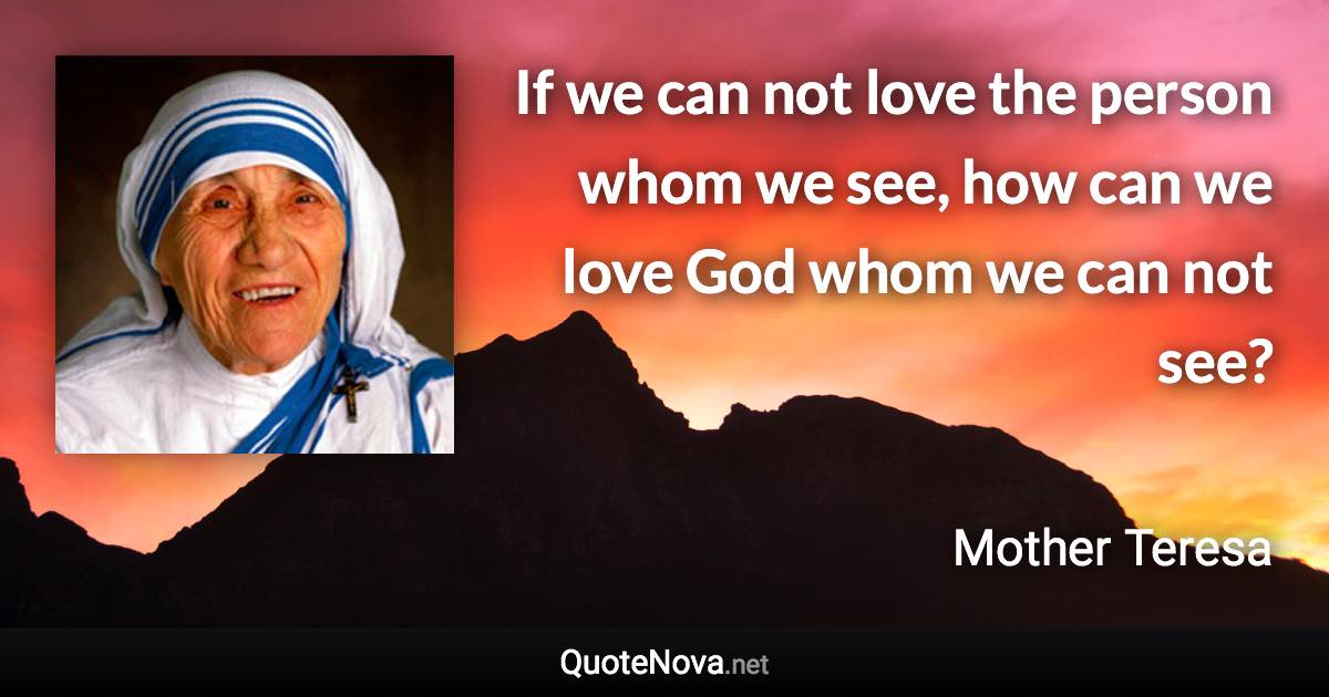If we can not love the person whom we see, how can we love God whom we can not see? - Mother Teresa quote