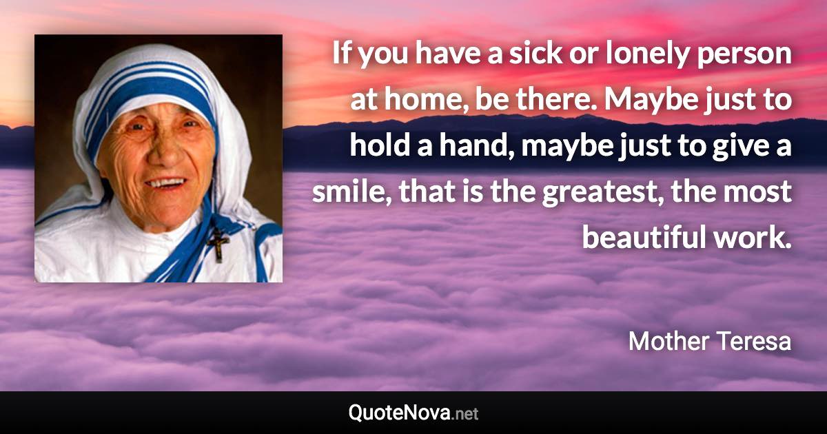 If you have a sick or lonely person at home, be there. Maybe just to hold a hand, maybe just to give a smile, that is the greatest, the most beautiful work. - Mother Teresa quote