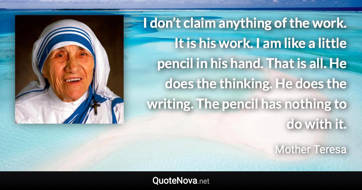 I don’t claim anything of the work. It is his work. I am like a little pencil in his hand. That is all. He does the thinking. He does the writing. The pencil has nothing to do with it. - Mother Teresa quote