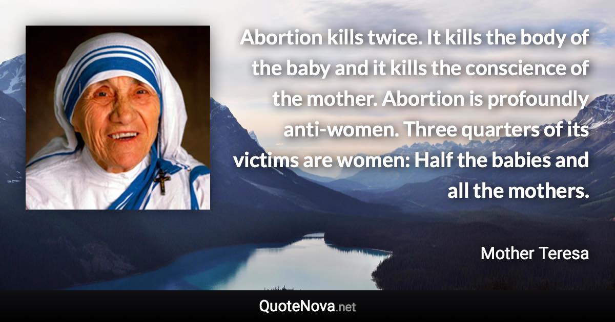 Abortion kills twice. It kills the body of the baby and it kills the conscience of the mother. Abortion is profoundly anti-women. Three quarters of its victims are women: Half the babies and all the mothers. - Mother Teresa quote