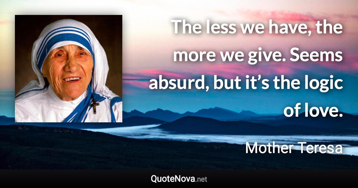 The less we have, the more we give. Seems absurd, but it’s the logic of love. - Mother Teresa quote