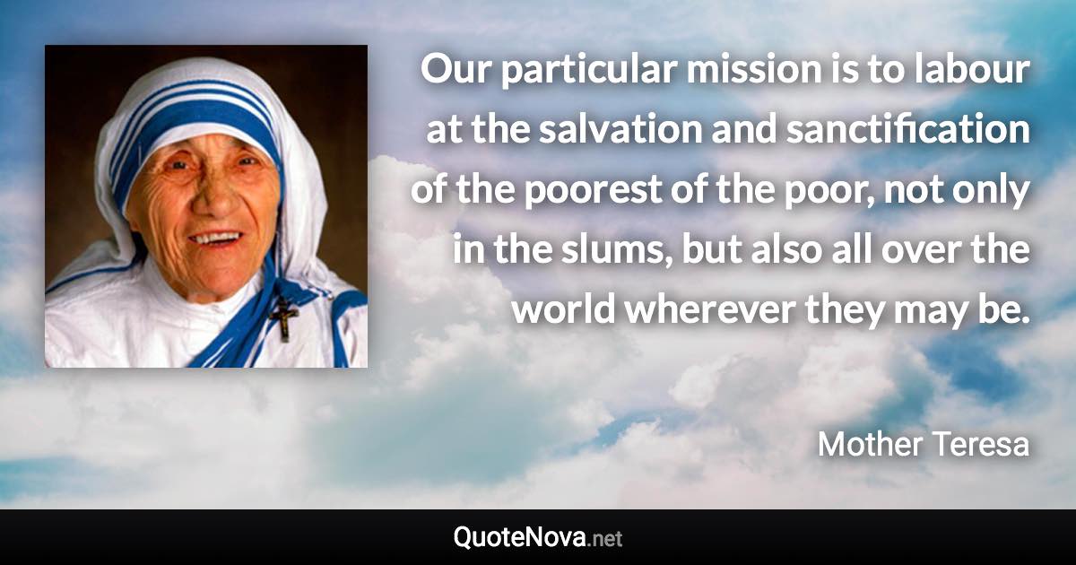 Our particular mission is to labour at the salvation and sanctification of the poorest of the poor, not only in the slums, but also all over the world wherever they may be. - Mother Teresa quote
