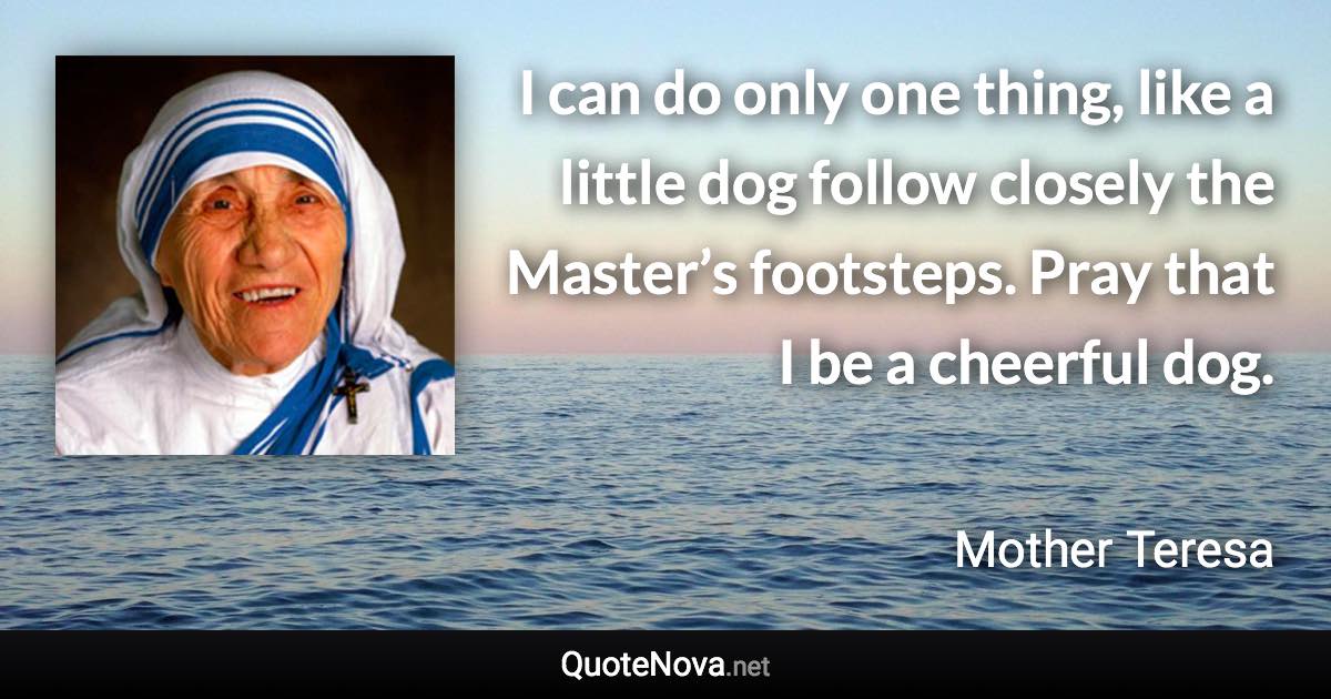 I can do only one thing, like a little dog follow closely the Master’s footsteps. Pray that I be a cheerful dog. - Mother Teresa quote