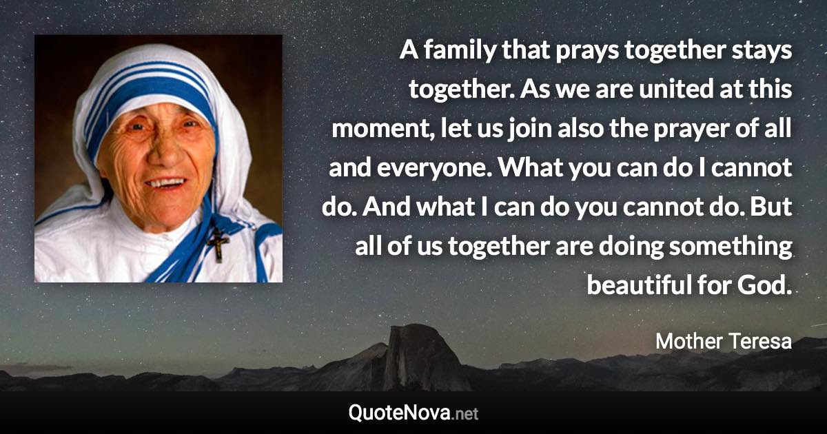 A family that prays together stays together. As we are united at this moment, let us join also the prayer of all and everyone. What you can do I cannot do. And what I can do you cannot do. But all of us together are doing something beautiful for God. - Mother Teresa quote