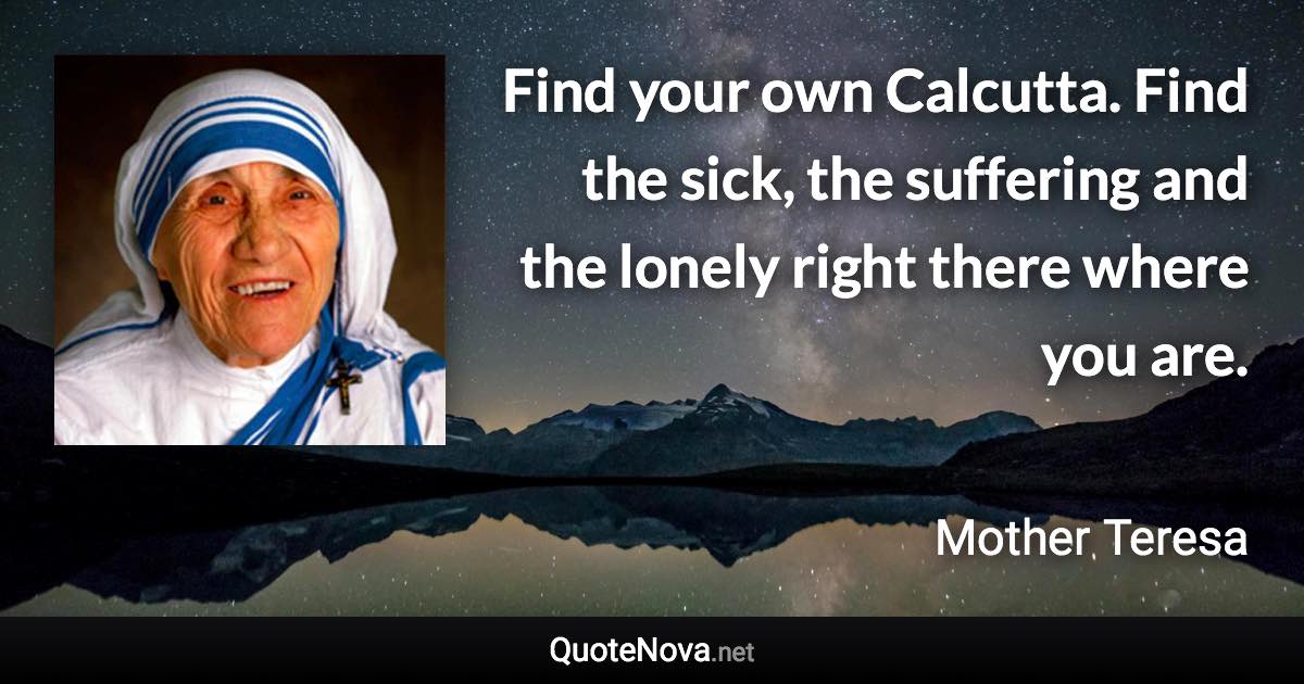 Find your own Calcutta. Find the sick, the suffering and the lonely right there where you are. - Mother Teresa quote