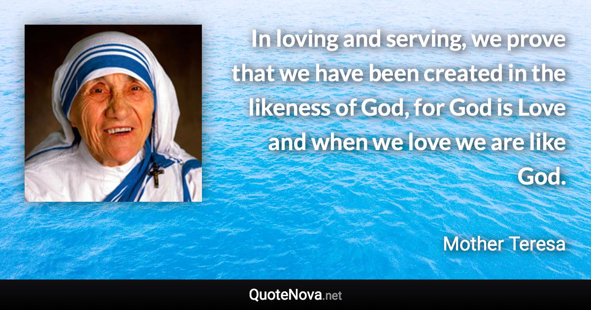 In loving and serving, we prove that we have been created in the likeness of God, for God is Love and when we love we are like God. - Mother Teresa quote