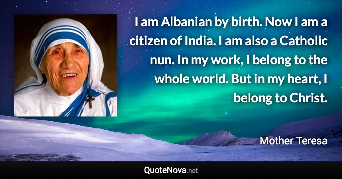 I am Albanian by birth. Now I am a citizen of India. I am also a Catholic nun. In my work, I belong to the whole world. But in my heart, I belong to Christ. - Mother Teresa quote