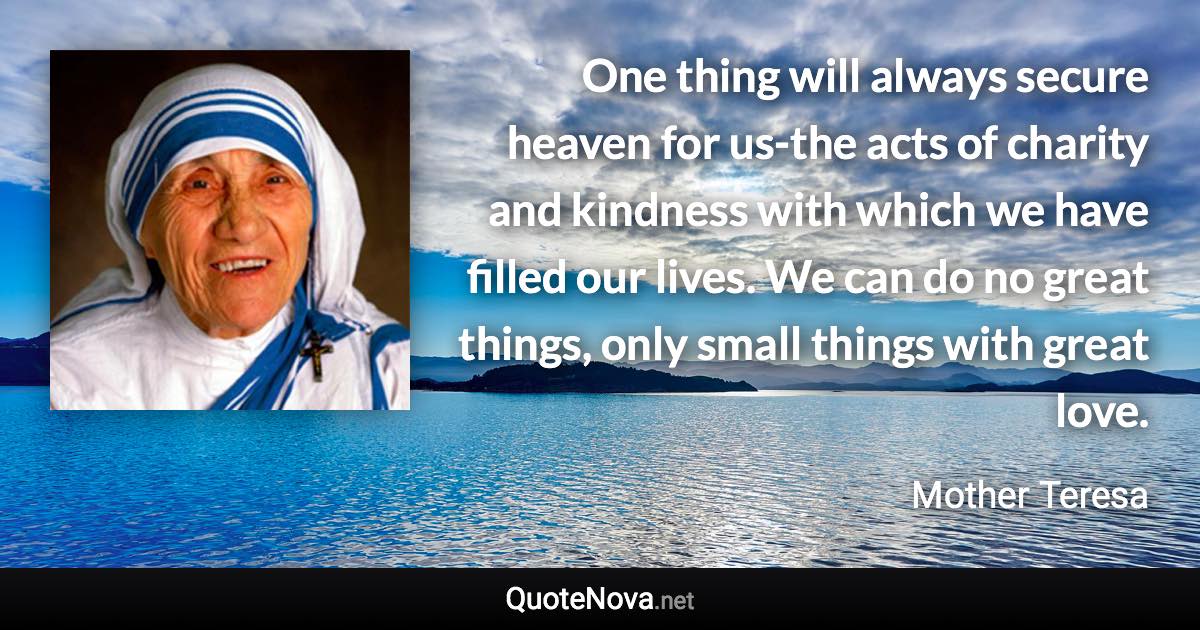 One thing will always secure heaven for us-the acts of charity and kindness with which we have filled our lives. We can do no great things, only small things with great love. - Mother Teresa quote