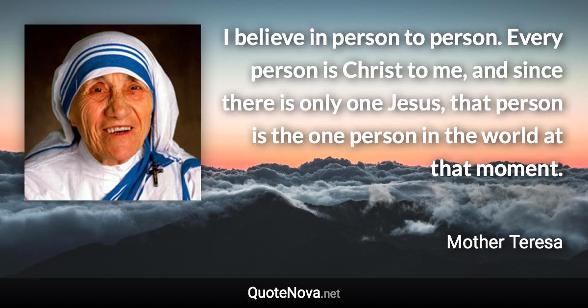 I believe in person to person. Every person is Christ to me, and since there is only one Jesus, that person is the one person in the world at that moment. - Mother Teresa quote