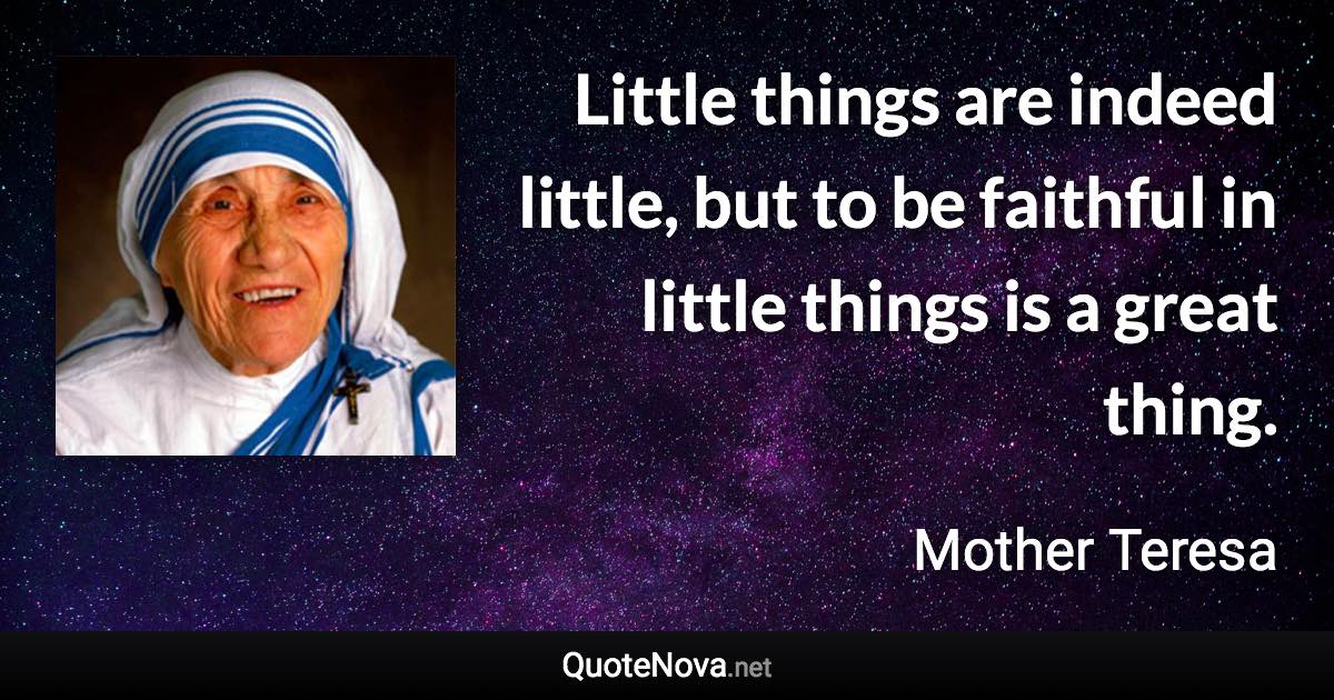 Little things are indeed little, but to be faithful in little things is a great thing. - Mother Teresa quote