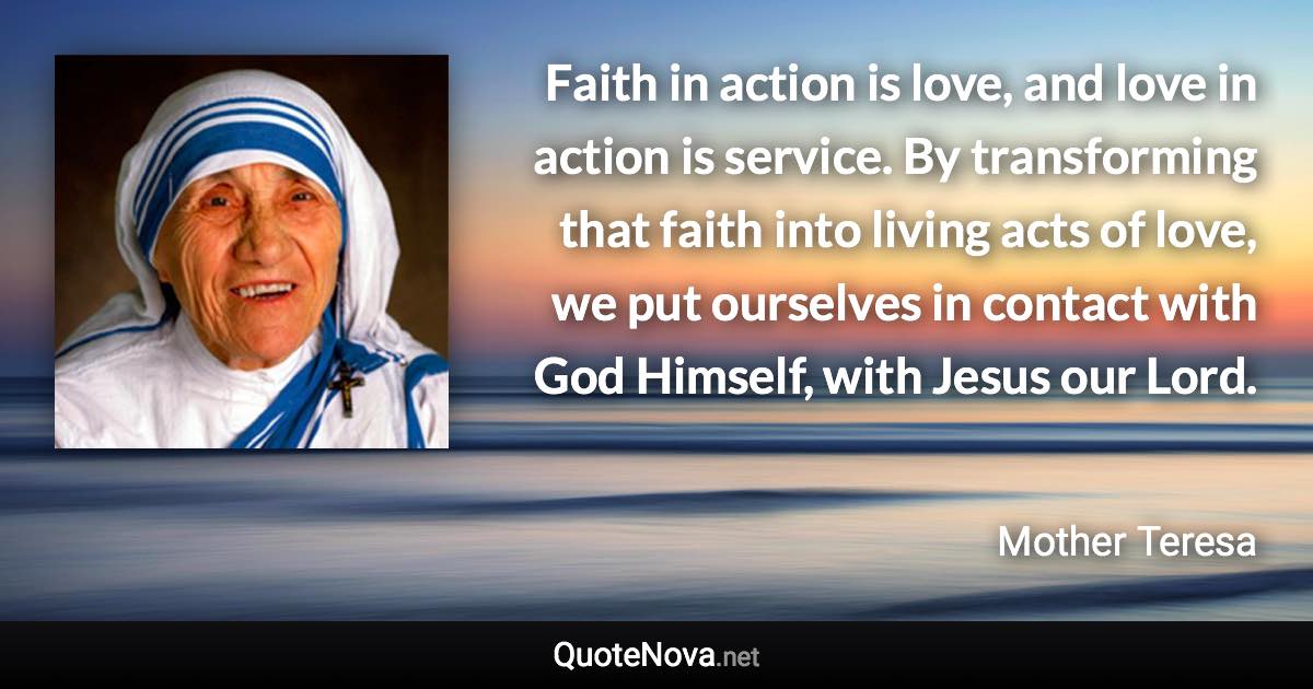 Faith in action is love, and love in action is service. By transforming that faith into living acts of love, we put ourselves in contact with God Himself, with Jesus our Lord. - Mother Teresa quote